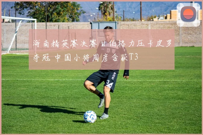 海南精英赛决赛甘伯格力压卡皮罗夺冠 中国小将周彦含获T3