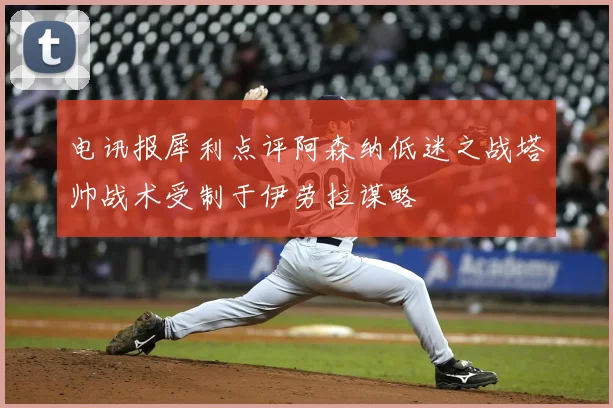 电讯报犀利点评阿森纳低迷之战塔帅战术受制于伊劳拉谋略