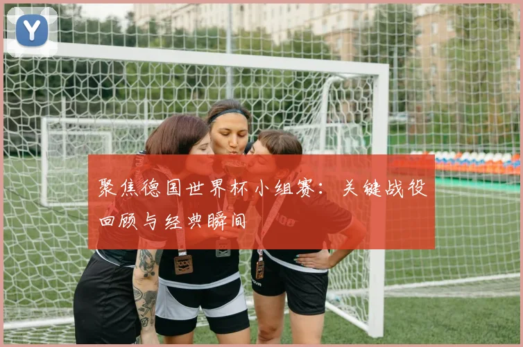 聚焦德国世界杯小组赛：关键战役回顾与经典瞬间