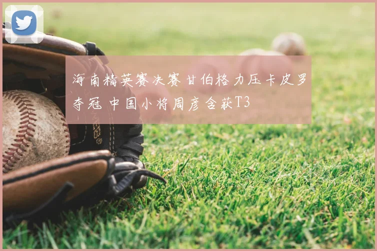 海南精英赛决赛甘伯格力压卡皮罗夺冠 中国小将周彦含获T3